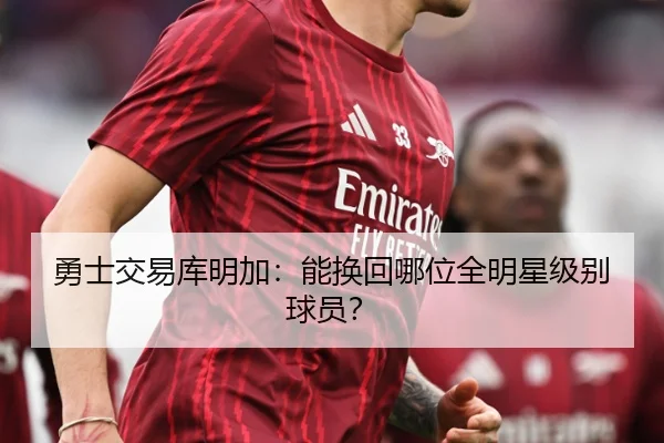 勇士交易库明加：能换回哪位全明星级别球员？