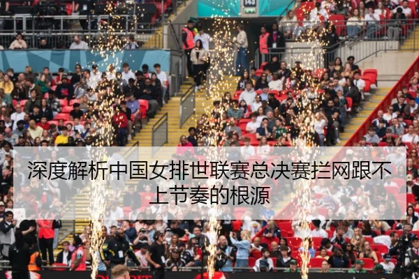 深度解析中国女排世联赛总决赛拦网跟不上节奏的根源