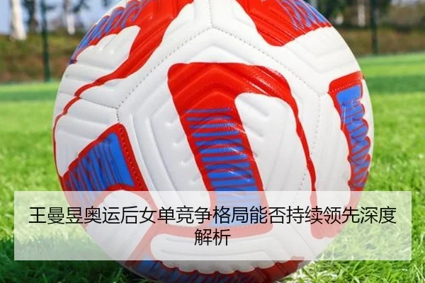王曼昱奥运后女单竞争格局能否持续领先深度解析